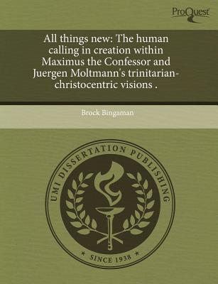 All Things New: The Human Calling in Creation Within Maximus the Confessor and Juergen Moltmann's Trinitarian-Christocentric Visions - Bingaman, Brock