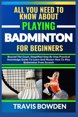 All You Need to Know about Playing Badminton for Beginners: Beyond The Court, Simplified Step By Step Practical Knowledge Guide To Learn And Master How To Play Badminton From Scratch - Bowden, Travis
