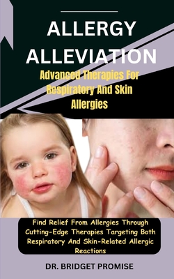 Allergy Alleviation: Advanced Therapies For Respiratory And Skin Allergies: Find Relief From Allergies Through Cutting-Edge Therapies Targeting Both Respiratory And Skin-Related Allergic Reactions - Promise, Bridget, Dr.