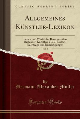 Allgemeines K?nstler-Lexikon, Vol. 5: Leben Und Werke Der Ber?hmtesten Bildenden K?nstler; Vialle-Zyrlein, Nachtr?ge Und Berichtigungen (Classic Reprint) - Muller, Hermann Alexander