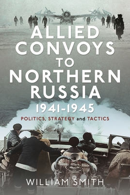 Allied Convoys to Northern Russia, 1941-1945: Politics, Strategy and Tactics - Smith, William
