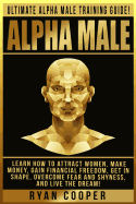Alpha Male: Ultimate Alpha Male Training Guide! Learn How to Attract Women, Make Money, Gain Financial Freedom, Get in Shape, Overcome Fear and Shyness, and Live the Dream!