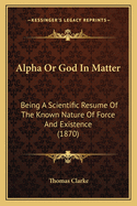 Alpha Or God In Matter: Being A Scientific Resume Of The Known Nature Of Force And Existence (1870)