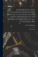 Alphabetical and Classified Index to the Official Catalogue of the Great Exhibition of the Works of Industry of All Nations, 1851: in Two Parts