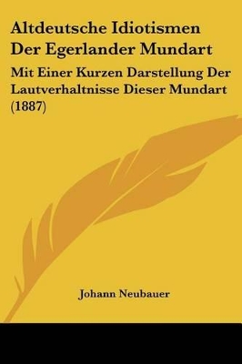 Altdeutsche Idiotismen Der Egerlander Mundart: Mit Einer Kurzen Darstellung Der Lautverhaltnisse Dieser Mundart (1887) - Neubauer, Johann