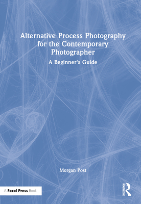 Alternative Process Photography for the Contemporary Photographer: A Beginner's Guide - Post, Morgan