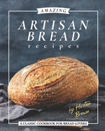 Amazing Artisan Bread Recipes: A Classic Cookbook for Bread Lovers