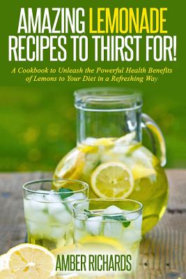 Amazing Lemonade Recipes To Thirst For!: A Cookbook to Unleash the Powerful Health Benefits of Lemons to Your Diet in a Refreshing Way - Richards, Amber