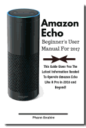 Amazon Echo Beginner's User Manual For 2017: This Guide Gives You The Latest Information Needed To Operate Amazon Echo Like A Pro in 2016 And Beyond!