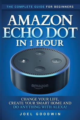 Amazon Echo Dot in 1 Hour: The Complete Guide for Beginners - Change Your Life, Create Your Smart Home and Do Anything with Alexa! - Goodwin, Joel
