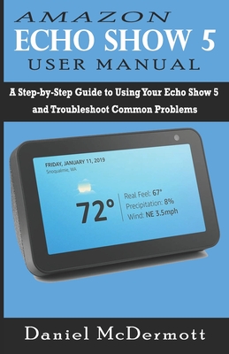 Amazon Echo Show 5 User Manual: A Step-by-Step Guide to Using Your Echo Show 5 and Troubleshoot Common Problems - McDermott, Daniel