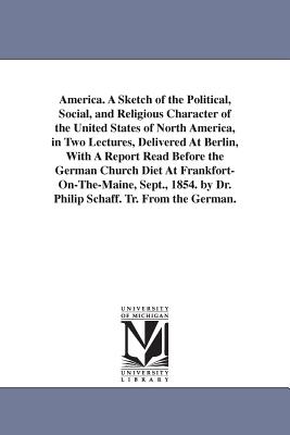 America. A Sketch of the Political, Social, and Religious Character of the United States of North America, in Two Lectures, Delivered At Berlin, With A Report Read Before the German Church Diet At Frankfort-On-The-Maine, Sept., 1854. by Dr. Philip Schaff. - Schaff, Philip, Dr.