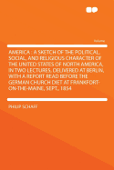 America: A Sketch of the Political, Social, and Religious Character of the United States of North America, in Two Lectures, Delivered at Berlin, with a Report Read Before the German Church Diet at Frankfort-On-The-Maine, Sept., 1854 - Schaff, Philip, Dr.