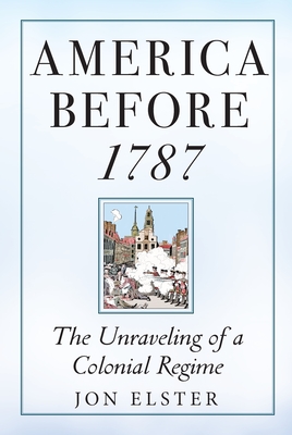 America Before 1787: The Unraveling of a Colonial Regime - Elster, Jon