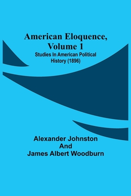 American Eloquence, Volume 1; Studies In American Political History (1896) - Johnston, Alexander, and Albert Woodburn, James