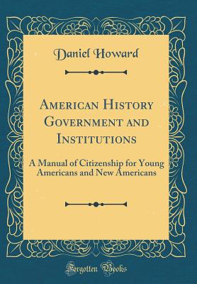 American History Government and Institutions: A Manual of Citizenship for Young Americans and New Americans (Classic Reprint) - Howard, Daniel