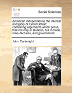 American Independence the Interest and Glory of Great Britain; Containing Arguments Which Prove, That Not Only in Taxation, But in Trade, Manufactures, and Government