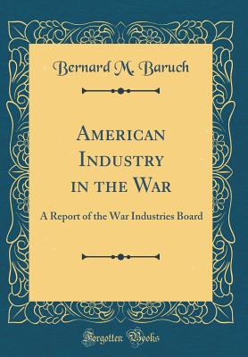 American Industry in the War: A Report of the War Industries Board (Classic Reprint) - Baruch, Bernard M