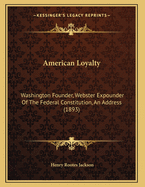 American Loyalty: Washington Founder, Webster Expounder of the Federal Constitution, an Address (1893)