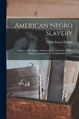 American Negro Slavery: A Survey of the Supply, Employment and Control of Negro Labor as Determined by the Plantation Regime - Phillips, Ulrich Bonnell