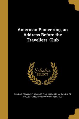 American Pioneering, an Address Before the Travellers' Club - Dunbar, Edward E (Edward Ely) 1818-187 (Creator), and Ya Pamphlet Collection (Library of Congr (Creator)