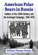 American Polar Bears in Russia: Soldiers of the 339th Infantry and the Archangel Campaign, 1918-1919