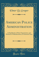 American Police Administration: A Handbook on Police Organization, and Methods of Administration, in American Cities (Classic Reprint)