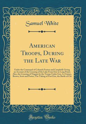 American Troops, During the Late War: Under the Command of Colonels Fenton and Campbell; Giving an Account of the Crossing of the Lake from Erie to Long Point; Also, the Crossing of Niagara by the Troops Under Gen. Ls Gaines, Brown, Scott and Porter; The - White, Samuel, Professor