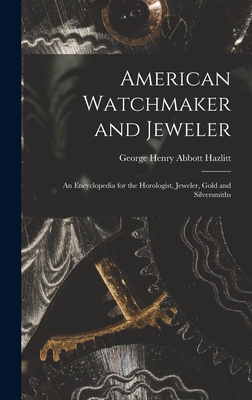 American Watchmaker and Jeweler: An Encyclopedia for the Horologist, Jeweler, Gold and Silversmiths - Hazlitt, George Henry Abbott