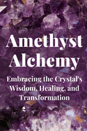 Amethyst Alchemy: Embracing the Crystal's Wisdom, Healing, and Transformation