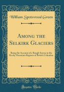 Among the Selkirk Glaciers: Being the Account of a Rough Survey in the Rocky Mountain Regions of British Columbia (Classic Reprint)
