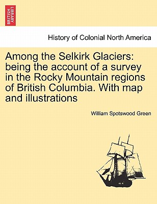 Among the Selkirk Glaciers: Being the Account of a Survey in the Rocky Mountain Regions of British Columbia. with Map and Illustrations - Green, William Spotswood