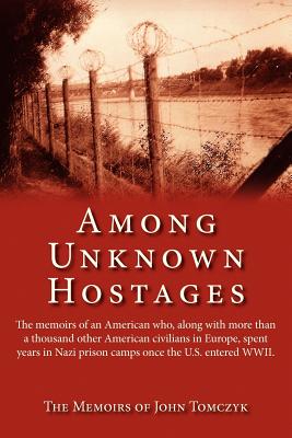 Among Unknown Hostages: The Memoirs of an American Who, Along with More Than a Thousand Other American Civilians in Europe, Spent Years in Naz - Tomczyk, John (Memoir by), and Tomczyk, Frances M (Editor)