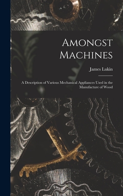 Amongst Machines: A Description of Various Mechanical Appliances Used in the Manufacture of Wood - Lukin, James