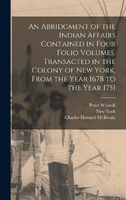 An Abridgment of the Indian Affairs Contained in Four Folio Volumes, Transacted in the Colony of New York, From the Year 1678 to the Year 1751 - York, New, and McIlwain, Charles Howard, and Wraxall, Peter