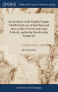 An Accidence to the English Tongue, Chiefly for the use of Such Boys and men, as Have Never Learnt Latin Perfectly, and for the Benefit of the Female Sex: ... By Hugh Jones,