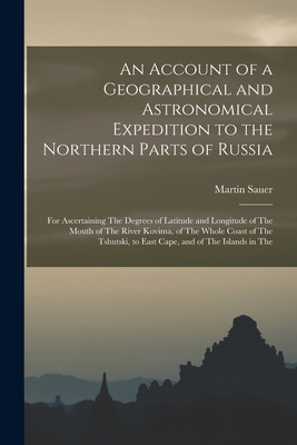 An Account of a Geographical and Astronomical Expedition to the Northern Parts of Russia: For Ascertaining The Degrees of Latitude and Longitude of The Mouth of The River Kovima, of The Whole Coast of The Tshutski, to East Cape, and of The Islands in The - Sauer, Martin