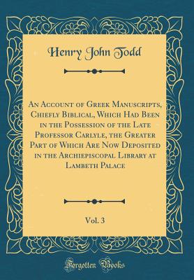 An Account of Greek Manuscripts, Chiefly Biblical, Which Had Been in the Possession of the Late Professor Carlyle, the Greater Part of Which Are Now Deposited in the Archiepiscopal Library at Lambeth Palace, Vol. 3 (Classic Reprint) - Todd, Henry John