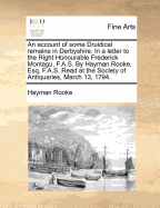 An Account of Some Druidical Remains in Derbyshire. in a Letter to the Right Honourable Frederick Montagu, F.A.S. by Hayman Rooke, Esq. F.A.S. Read at the Society of Antiquaries, March 13, 1794.