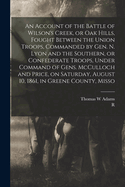 An Account of the Battle of Wilson's Creek, or Oak Hills, Fought Between the Union Troops, Commanded by Gen. N. Lyon and the Southern, or Confederate Troops, Under Command of Gens. McCulloch and Price, on Saturday, August 10, 1861, in Greene County, Misso