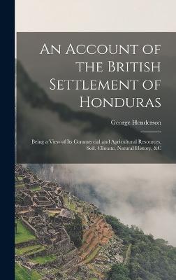 An Account of the British Settlement of Honduras: Being a View of Its Commercial and Agricultural Resources, Soil, Climate, Natural History, &C - Henderson, George