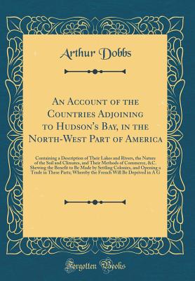 An Account of the Countries Adjoining to Hudson's Bay, in the North-West Part of America: Containing a Description of Their Lakes and Rivers, the Nature of the Soil and Climates, and Their Methods of Commerce, &c. Shewing the Benefit to Be Made by Settlin - Dobbs, Arthur