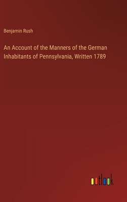 An Account of the Manners of the German Inhabitants of Pennsylvania, Written 1789 - Rush, Benjamin