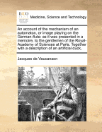 An Account of the Mechanism of an Automaton, or Image Playing on the German-Flute: As It Was Presented in a Memoire, to the Gentlemen of the Royal-Academy of Sciences at Paris. Together with a Description of an Artificial Duck,