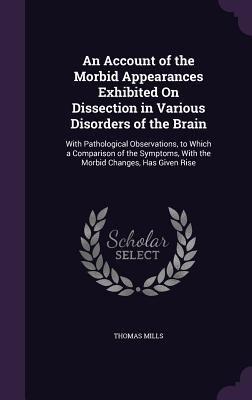 An Account of the Morbid Appearances Exhibited On Dissection in Various Disorders of the Brain: With Pathological Observations, to Which a Comparison of the Symptoms, With the Morbid Changes, Has Given Rise - Mills, Thomas, MD