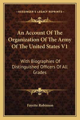 An Account of the Organization of the Army of the United States V1: With Biographies of Distinguished Officers of All Grades - Robinson, Fayette