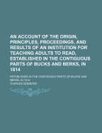 An Account of the Origin, Principles, Proceedings, and Results of an Institution for Teaching Adults to Read, Established in the Contiguous Parts of Bucks and Berks, in 1814