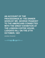 An Account of the Proceedings at the Dinner Given by Mr. George Peabody to the Americans Connected with the Great Exhibition at the London Coffee House, Ludgate Hill on the 27th October, 1851