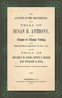 An Account of the Proceedings in the Trial of Susan B. Anthony, on the Charge of Illegal Voting, at the Presidential Election in Nov., 1872. and on the Trial of Beverly W. Jones, Edwin T. Marsh and William B. Hall, the Inspectors of Election by whom... - Anthony, Susan B