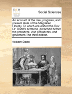 An Account of the Rise, Progress, and Present State of the Magdalen Charity. to Which Are Added, the REV. Mr. Dodd's Sermon, Preached Before the President, Vice-Presidents, and Governors